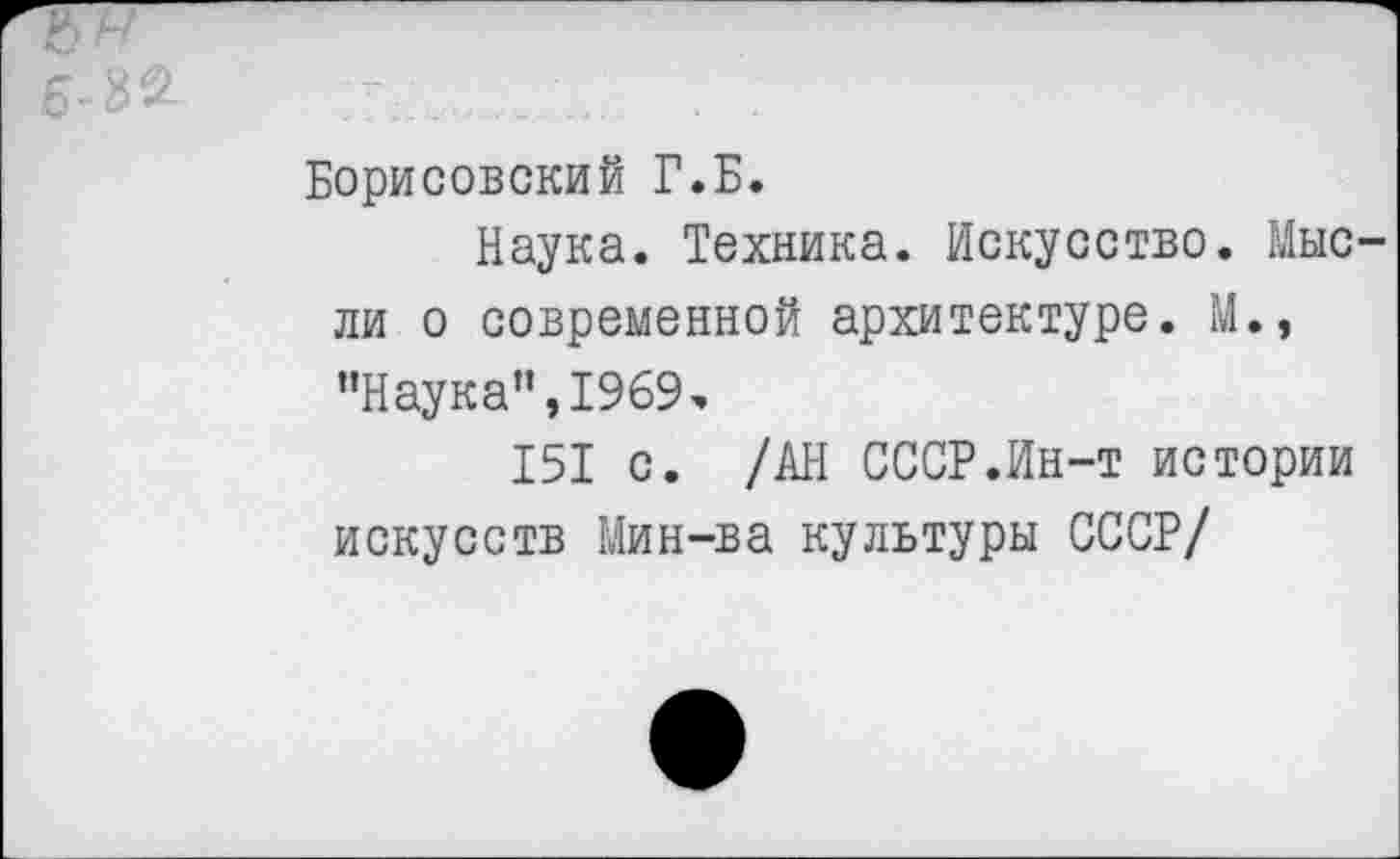 ﻿Борисовский Г.Б.
Наука. Техника. Искусство. Мыс ли о современной архитектуре. М., "Наука”,1969э
151 с. /АН СССР.Ин-т истории искусств Мин-ва культуры СССР/